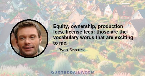 Equity, ownership, production fees, license fees: those are the vocabulary words that are exciting to me.