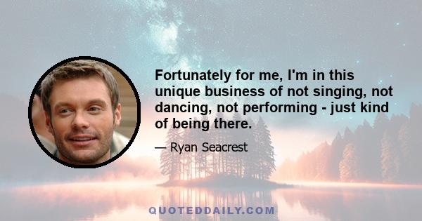 Fortunately for me, I'm in this unique business of not singing, not dancing, not performing - just kind of being there.