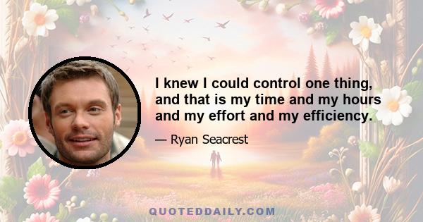 I knew I could control one thing, and that is my time and my hours and my effort and my efficiency.