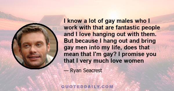 I know a lot of gay males who I work with that are fantastic people and I love hanging out with them. But because I hang out and bring gay men into my life, does that mean that I'm gay? I promise you that I very much