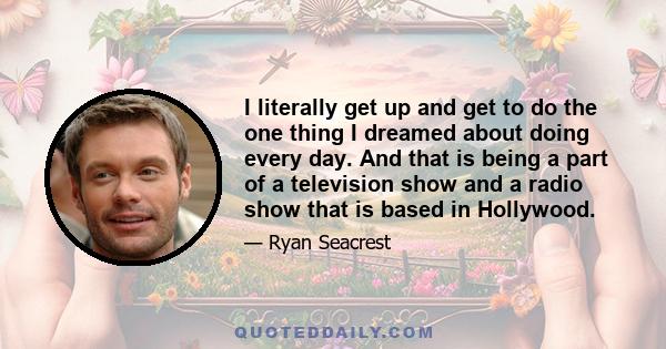 I literally get up and get to do the one thing I dreamed about doing every day. And that is being a part of a television show and a radio show that is based in Hollywood.