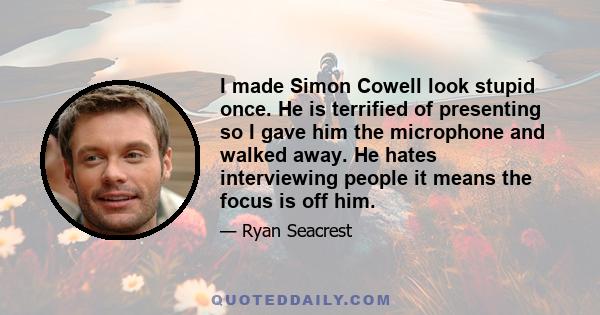 I made Simon Cowell look stupid once. He is terrified of presenting so I gave him the microphone and walked away. He hates interviewing people it means the focus is off him.