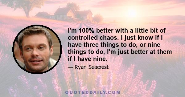 I'm 100% better with a little bit of controlled chaos. I just know if I have three things to do, or nine things to do, I'm just better at them if I have nine.