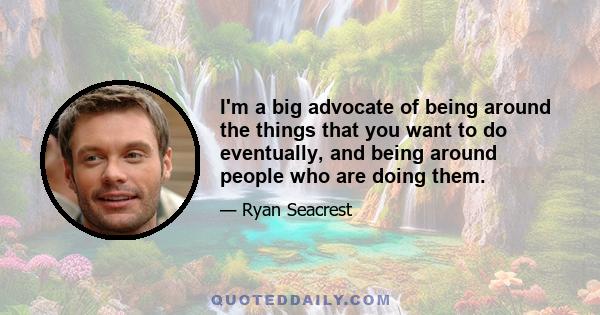 I'm a big advocate of being around the things that you want to do eventually, and being around people who are doing them.