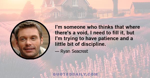 I'm someone who thinks that where there's a void, I need to fill it, but I'm trying to have patience and a little bit of discipline.