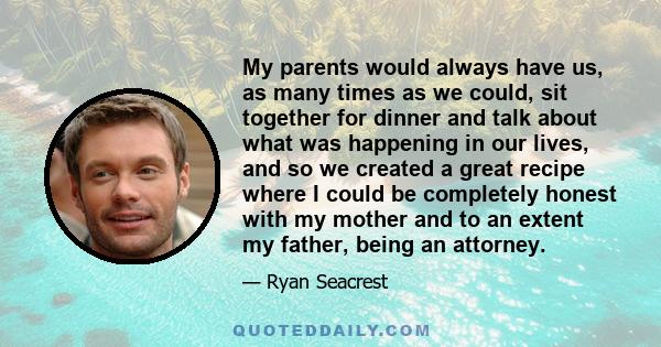 My parents would always have us, as many times as we could, sit together for dinner and talk about what was happening in our lives, and so we created a great recipe where I could be completely honest with my mother and