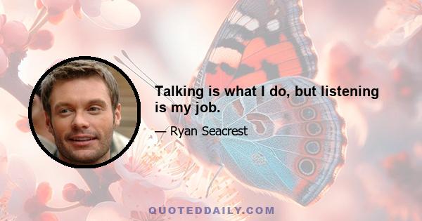 Talking is what I do, but listening is my job.