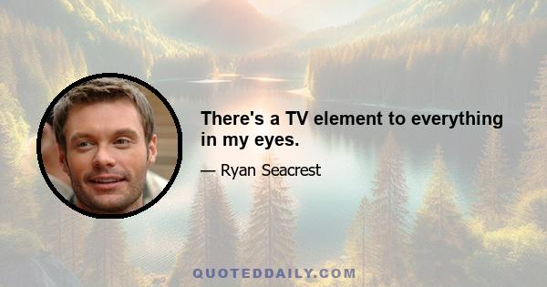 There's a TV element to everything in my eyes.