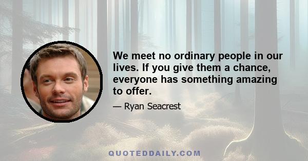 We meet no ordinary people in our lives. If you give them a chance, everyone has something amazing to offer.