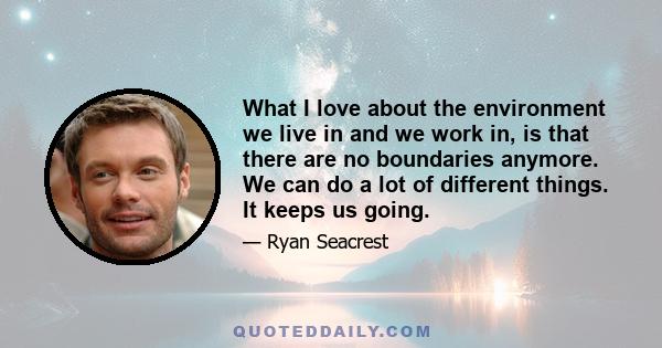 What I love about the environment we live in and we work in, is that there are no boundaries anymore. We can do a lot of different things. It keeps us going.