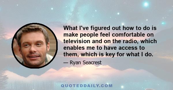 What I've figured out how to do is make people feel comfortable on television and on the radio, which enables me to have access to them, which is key for what I do.