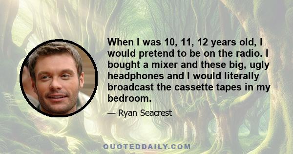 When I was 10, 11, 12 years old, I would pretend to be on the radio. I bought a mixer and these big, ugly headphones and I would literally broadcast the cassette tapes in my bedroom.