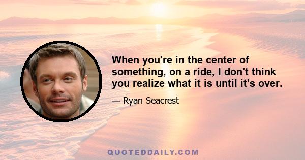 When you're in the center of something, on a ride, I don't think you realize what it is until it's over.