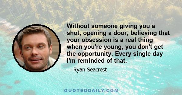 Without someone giving you a shot, opening a door, believing that your obsession is a real thing when you're young, you don't get the opportunity. Every single day I'm reminded of that.