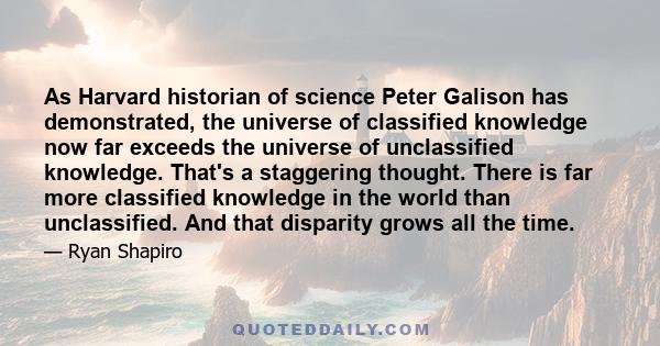 As Harvard historian of science Peter Galison has demonstrated, the universe of classified knowledge now far exceeds the universe of unclassified knowledge. That's a staggering thought. There is far more classified