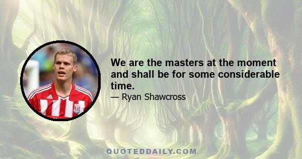 We are the masters at the moment and shall be for some considerable time.