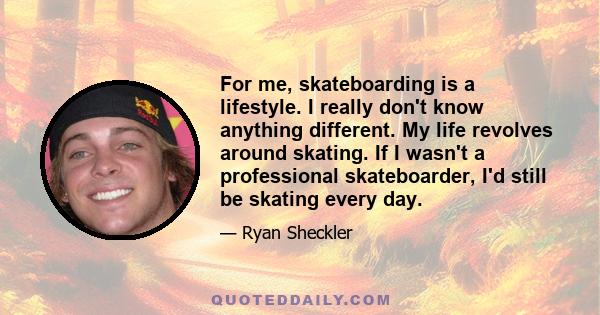 For me, skateboarding is a lifestyle. I really don't know anything different. My life revolves around skating. If I wasn't a professional skateboarder, I'd still be skating every day.