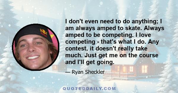 I don't even need to do anything; I am always amped to skate. Always amped to be competing. I love competing - that's what I do. Any contest, it doesn't really take much. Just get me on the course and I'll get going.