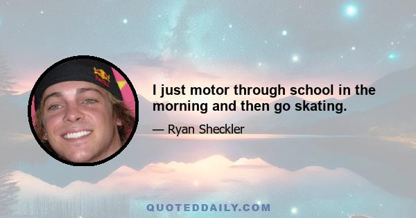 I just motor through school in the morning and then go skating.