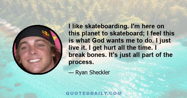 I like skateboarding. I'm here on this planet to skateboard; I feel this is what God wants me to do. I just live it. I get hurt all the time. I break bones. It's just all part of the process.