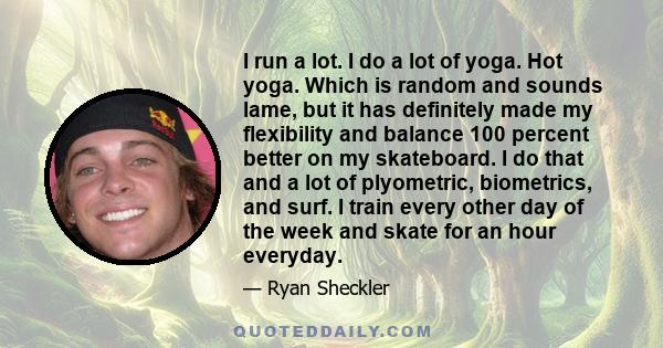 I run a lot. I do a lot of yoga. Hot yoga. Which is random and sounds lame, but it has definitely made my flexibility and balance 100 percent better on my skateboard. I do that and a lot of plyometric, biometrics, and