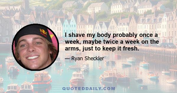 I shave my body probably once a week, maybe twice a week on the arms, just to keep it fresh.