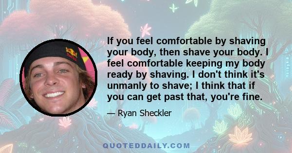 If you feel comfortable by shaving your body, then shave your body. I feel comfortable keeping my body ready by shaving. I don't think it's unmanly to shave; I think that if you can get past that, you're fine.