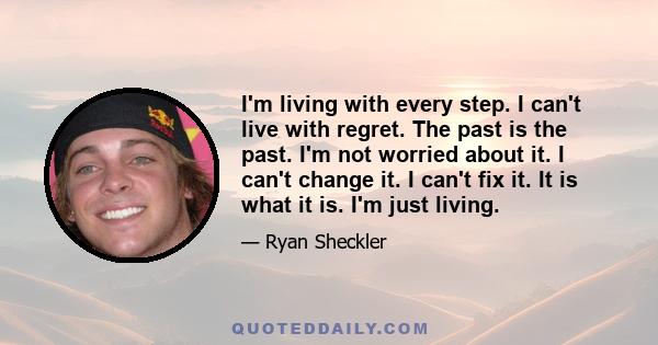 I'm living with every step. I can't live with regret. The past is the past. I'm not worried about it. I can't change it. I can't fix it. It is what it is. I'm just living.