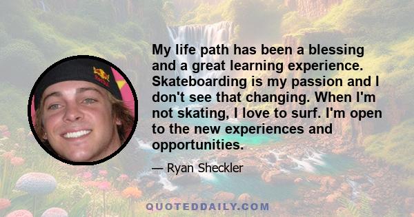 My life path has been a blessing and a great learning experience. Skateboarding is my passion and I don't see that changing. When I'm not skating, I love to surf. I'm open to the new experiences and opportunities.