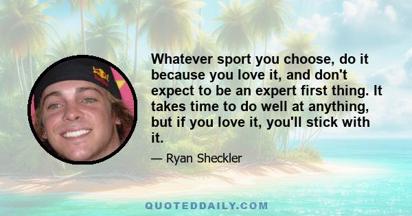 Whatever sport you choose, do it because you love it, and don't expect to be an expert first thing. It takes time to do well at anything, but if you love it, you'll stick with it.