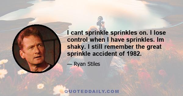 I cant sprinkle sprinkles on. I lose control when I have sprinkles. Im shaky. I still remember the great sprinkle accident of 1982.