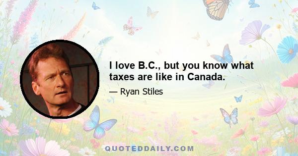 I love B.C., but you know what taxes are like in Canada.