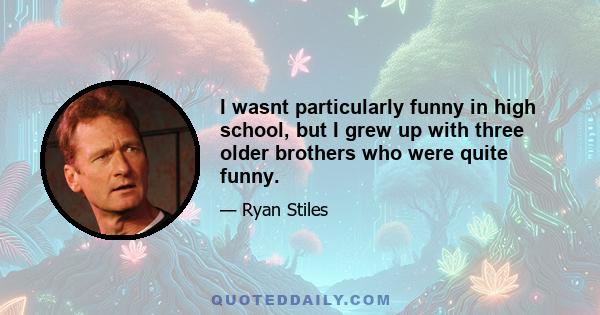 I wasnt particularly funny in high school, but I grew up with three older brothers who were quite funny.