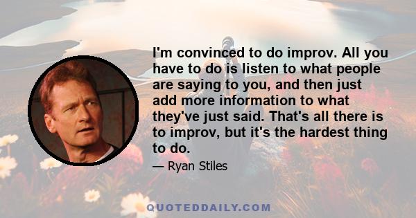 I'm convinced to do improv. All you have to do is listen to what people are saying to you, and then just add more information to what they've just said. That's all there is to improv, but it's the hardest thing to do.