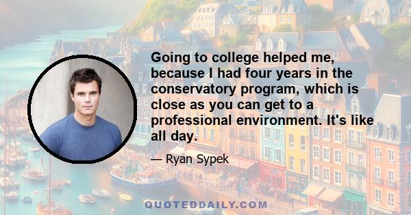 Going to college helped me, because I had four years in the conservatory program, which is close as you can get to a professional environment. It's like all day.