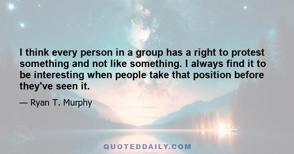 I think every person in a group has a right to protest something and not like something. I always find it to be interesting when people take that position before they've seen it.