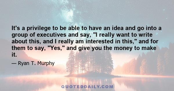 It's a privilege to be able to have an idea and go into a group of executives and say, I really want to write about this, and I really am interested in this, and for them to say, Yes, and give you the money to make it.