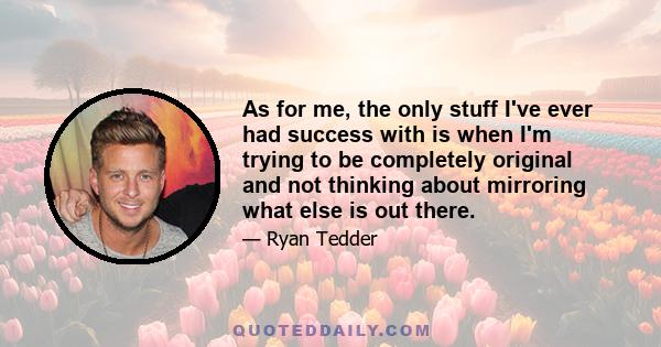 As for me, the only stuff I've ever had success with is when I'm trying to be completely original and not thinking about mirroring what else is out there.