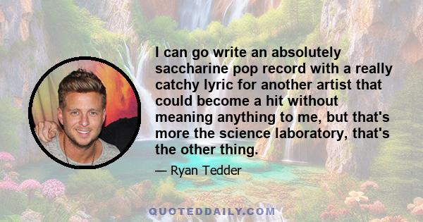 I can go write an absolutely saccharine pop record with a really catchy lyric for another artist that could become a hit without meaning anything to me, but that's more the science laboratory, that's the other thing.