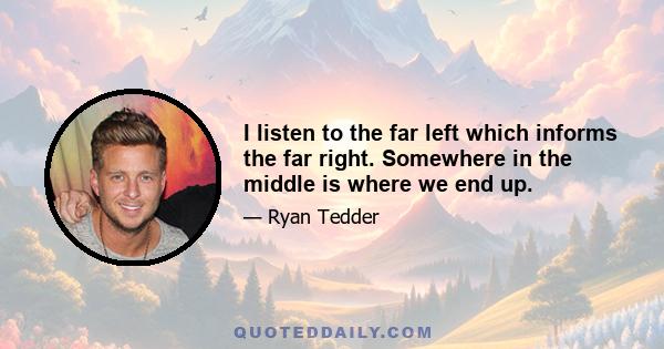 I listen to the far left which informs the far right. Somewhere in the middle is where we end up.