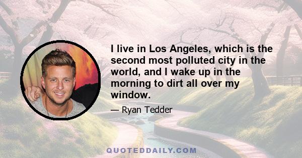 I live in Los Angeles, which is the second most polluted city in the world, and I wake up in the morning to dirt all over my window.