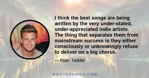 I think the best songs are being written by the very under-stated, under-appreciated indie artists. The thing that separates them from mainstream success is they either consciously or unknowingly refuse to deliver on a