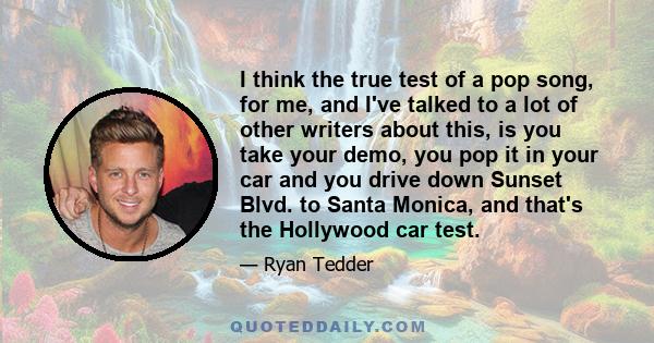 I think the true test of a pop song, for me, and I've talked to a lot of other writers about this, is you take your demo, you pop it in your car and you drive down Sunset Blvd. to Santa Monica, and that's the Hollywood