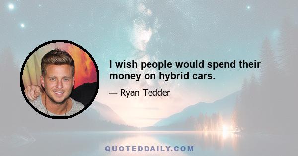 I wish people would spend their money on hybrid cars.