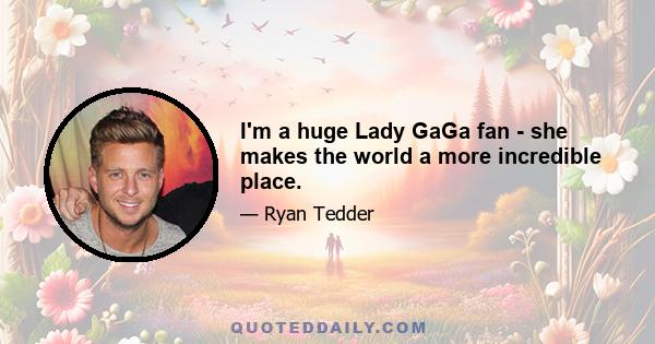 I'm a huge Lady GaGa fan - she makes the world a more incredible place.