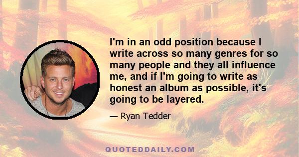 I'm in an odd position because I write across so many genres for so many people and they all influence me, and if I'm going to write as honest an album as possible, it's going to be layered.