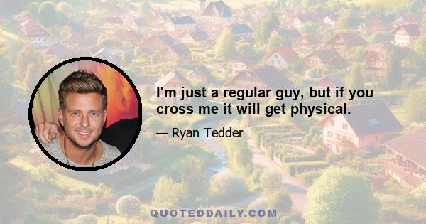 I'm just a regular guy, but if you cross me it will get physical.