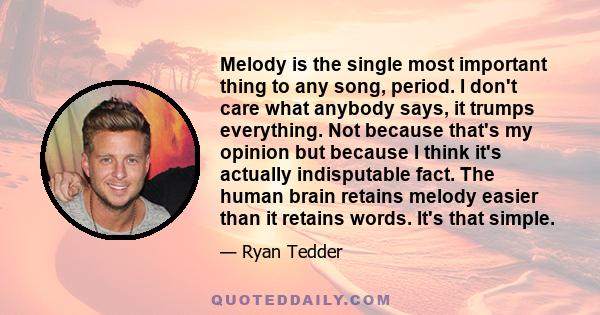 Melody is the single most important thing to any song, period. I don't care what anybody says, it trumps everything. Not because that's my opinion but because I think it's actually indisputable fact. The human brain