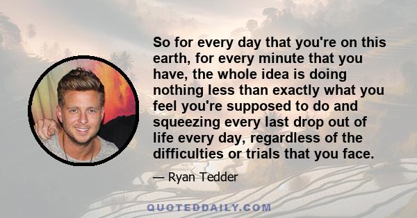 So for every day that you're on this earth, for every minute that you have, the whole idea is doing nothing less than exactly what you feel you're supposed to do and squeezing every last drop out of life every day,