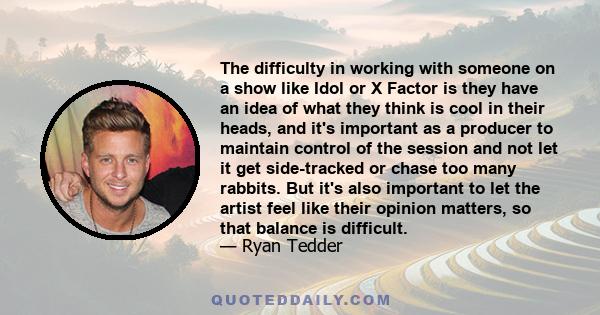 The difficulty in working with someone on a show like Idol or X Factor is they have an idea of what they think is cool in their heads, and it's important as a producer to maintain control of the session and not let it